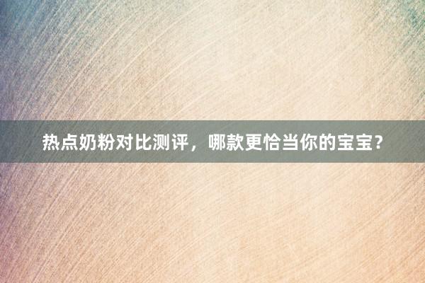 热点奶粉对比测评，哪款更恰当你的宝宝？