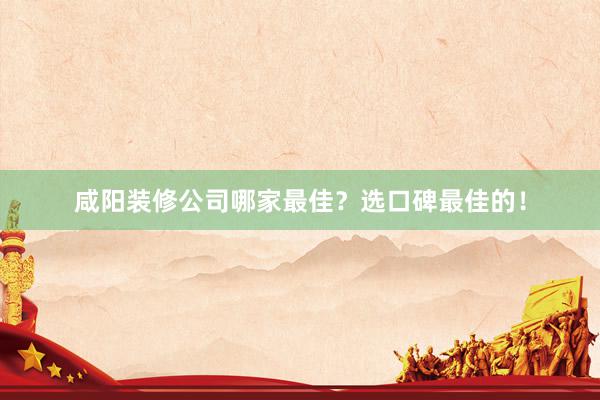 咸阳装修公司哪家最佳？选口碑最佳的！